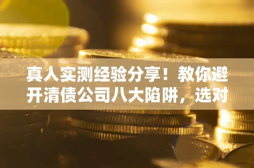武汉真人实测经验分享！教你避开清债公司八大陷阱，选对机构少走十年弯路