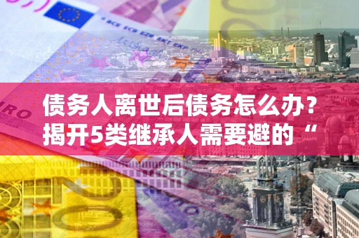 武汉债务人离世后债务怎么办？揭开5类继承人需要避的“坑”