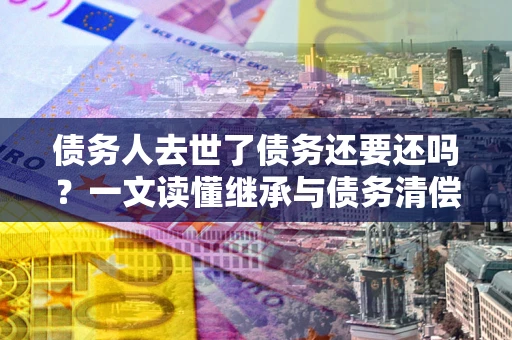 武汉债务人去世了债务还要还吗？一文读懂继承与债务清偿
