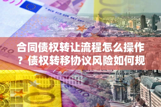 武汉合同债权转让流程怎么操作？债权转移协议风险如何规避？
