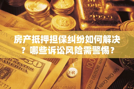武汉房产抵押担保纠纷如何解决？哪些诉讼风险需警惕？