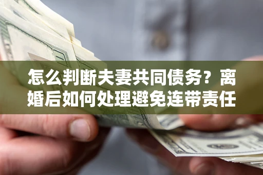 武汉怎么判断夫妻共同债务？离婚后如何处理避免连带责任？